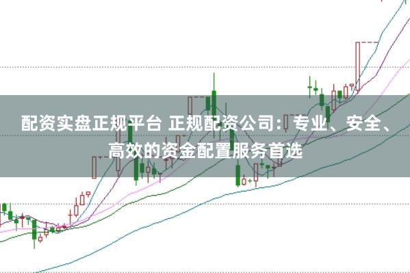 配资实盘正规平台 正规配资公司：专业、安全、高效的资金配置服务首选