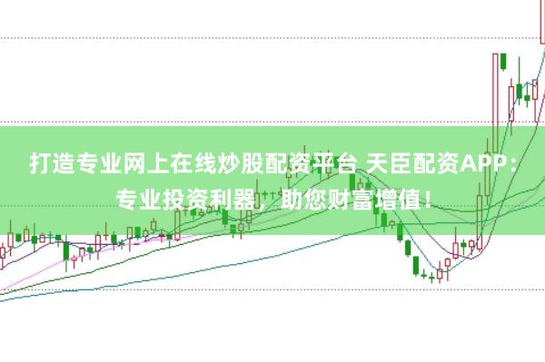 打造专业网上在线炒股配资平台 天臣配资APP：专业投资利器，助您财富增值！