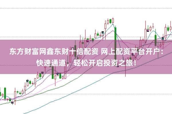 东方财富网鑫东财十倍配资 网上配资平台开户：快速通道，轻松开启投资之旅！