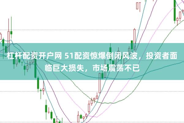 杠杆配资开户网 51配资惊爆倒闭风波，投资者面临巨大损失，市场震荡不已