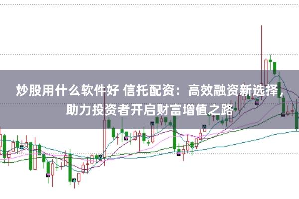 炒股用什么软件好 信托配资：高效融资新选择，助力投资者开启财富增值之路