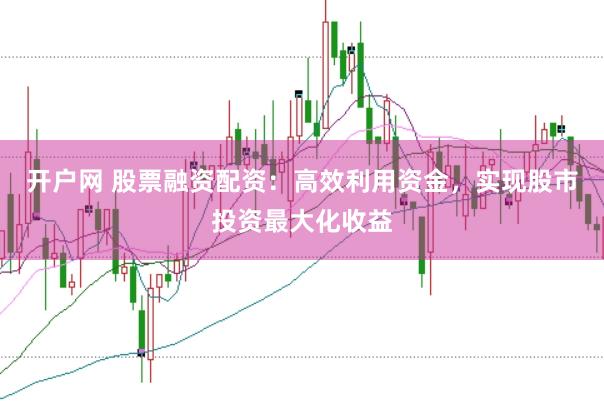 开户网 股票融资配资：高效利用资金，实现股市投资最大化收益