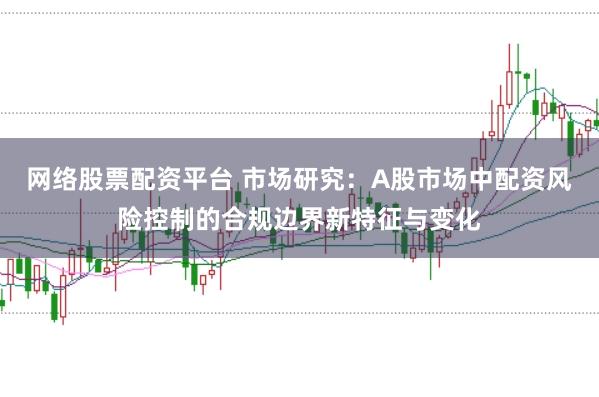 网络股票配资平台 市场研究：A股市场中配资风险控制的合规边界新特征与变化