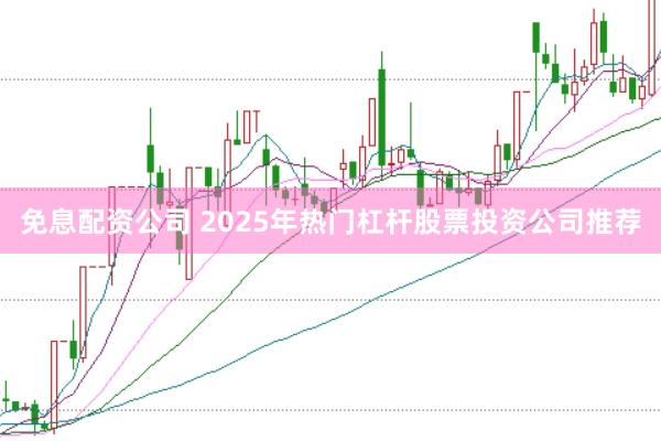 免息配资公司 2025年热门杠杆股票投资公司推荐