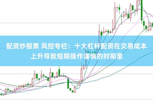 配资炒股票 风控专栏：十大杠杆配资在交易成本上升导致短期操作谨慎的时期里