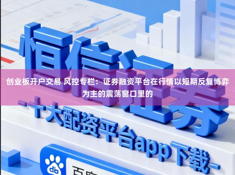 创业板开户交易 风控专栏：证券融资平台在行情以短期反复博弈为主的震荡窗口里的