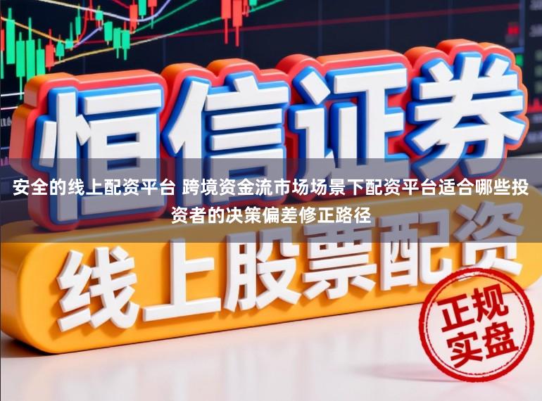安全的线上配资平台 跨境资金流市场场景下配资平台适合哪些投资者的决策偏差修正路径