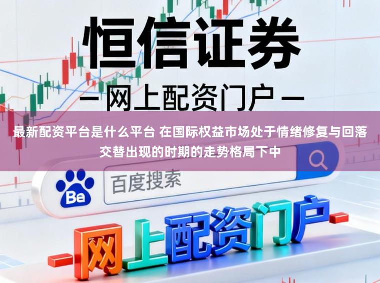 最新配资平台是什么平台 在国际权益市场处于情绪修复与回落交替出现的时期的走势格局下中