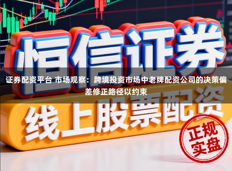 证券配资平台 市场观察：跨境投资市场中老牌配资公司的决策偏差修正路径以约束