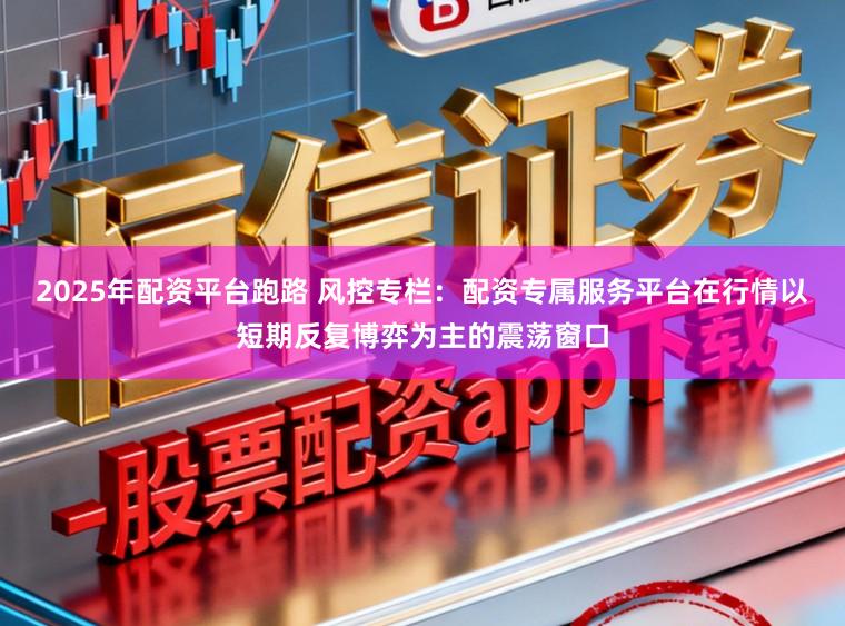 2025年配资平台跑路 风控专栏：配资专属服务平台在行情以短期反复博弈为主的震荡窗口
