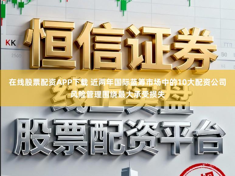 在线股票配资APP下载 近两年国际蓝筹市场中的10大配资公司风险管理围绕最大承受损失