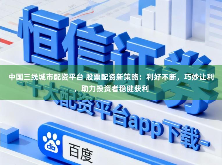 中国三线城市配资平台 股票配资新策略：利好不断，巧妙让利，助力投资者稳健获利