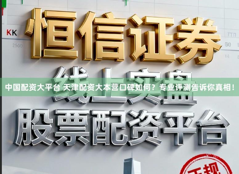 中国配资大平台 天津配资大本营口碑如何？专业评测告诉你真相！