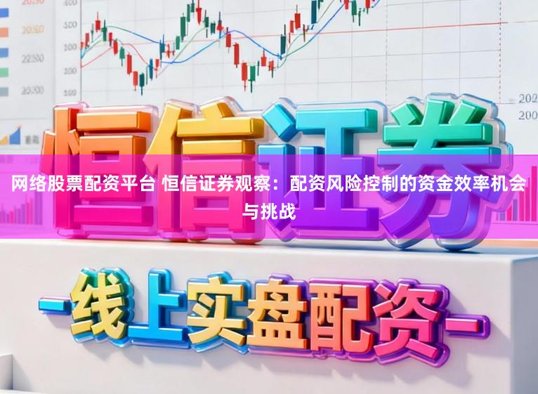 网络股票配资平台 恒信证券观察：配资风险控制的资金效率机会与挑战