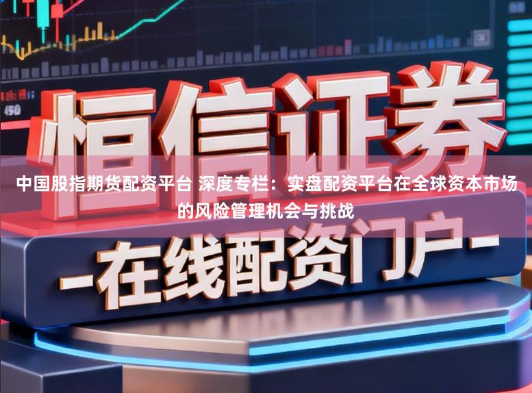 中国股指期货配资平台 深度专栏：实盘配资平台在全球资本市场的风险管理机会与挑战
