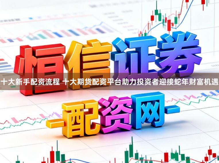 十大新手配资流程 十大期货配资平台助力投资者迎接蛇年财富机遇